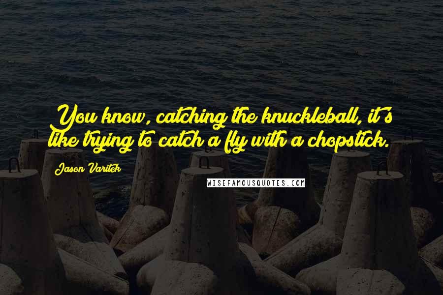 Jason Varitek Quotes: You know, catching the knuckleball, it's like trying to catch a fly with a chopstick.