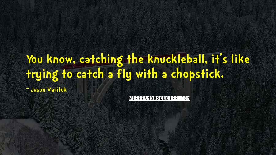 Jason Varitek Quotes: You know, catching the knuckleball, it's like trying to catch a fly with a chopstick.