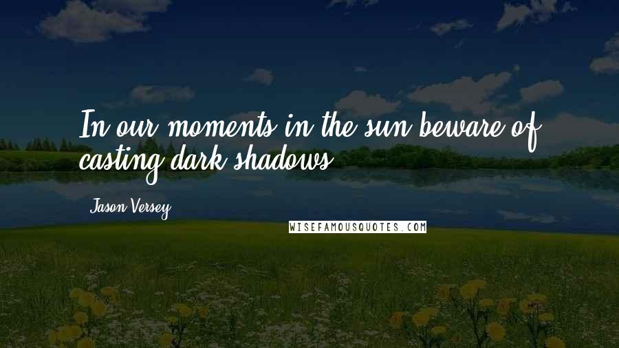 Jason Versey Quotes: In our moments in the sun beware of casting dark shadows.