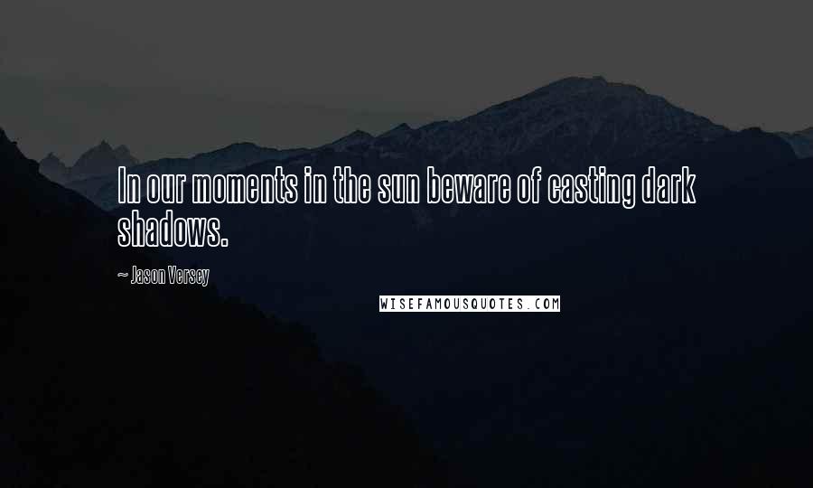 Jason Versey Quotes: In our moments in the sun beware of casting dark shadows.