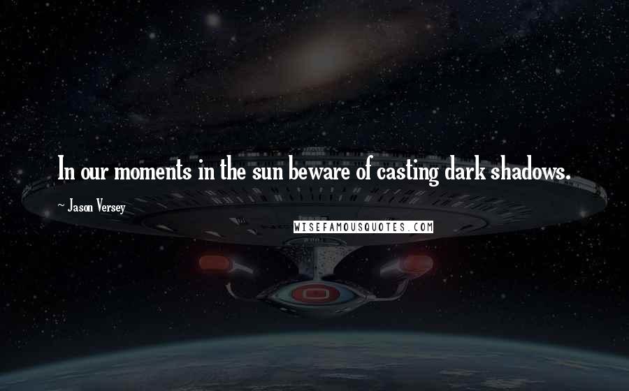 Jason Versey Quotes: In our moments in the sun beware of casting dark shadows.