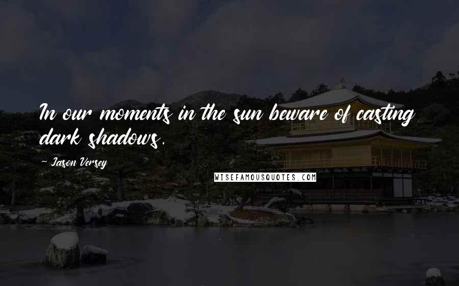 Jason Versey Quotes: In our moments in the sun beware of casting dark shadows.