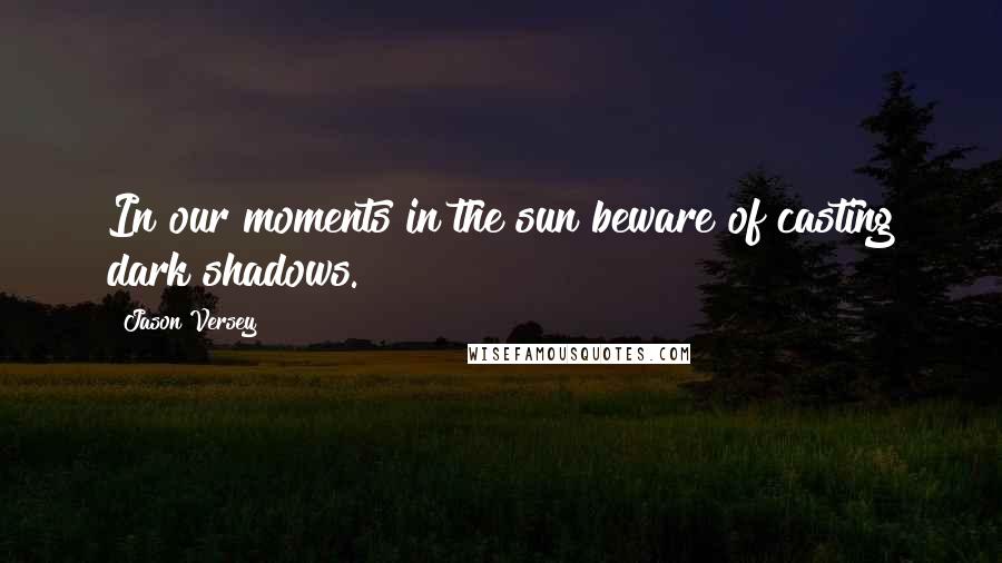 Jason Versey Quotes: In our moments in the sun beware of casting dark shadows.