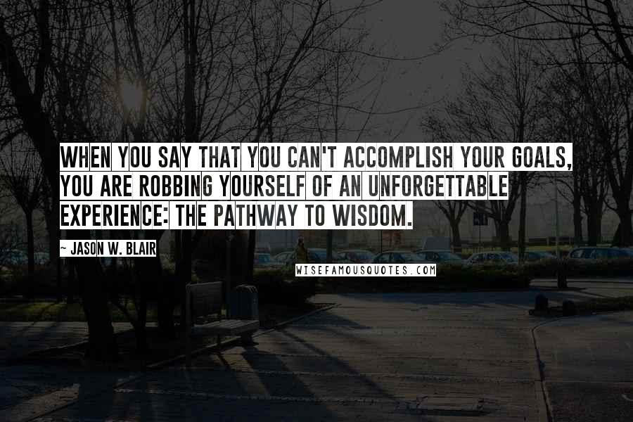 Jason W. Blair Quotes: When you say that you can't accomplish your goals, you are robbing yourself of an unforgettable experience: the pathway to wisdom.