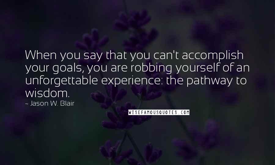 Jason W. Blair Quotes: When you say that you can't accomplish your goals, you are robbing yourself of an unforgettable experience: the pathway to wisdom.