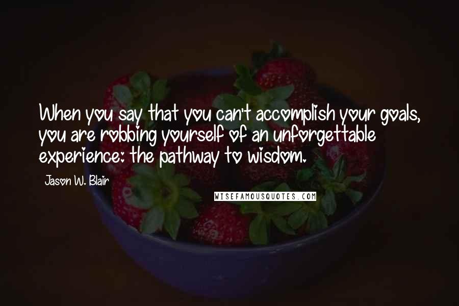 Jason W. Blair Quotes: When you say that you can't accomplish your goals, you are robbing yourself of an unforgettable experience: the pathway to wisdom.