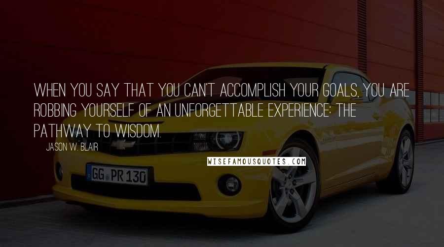 Jason W. Blair Quotes: When you say that you can't accomplish your goals, you are robbing yourself of an unforgettable experience: the pathway to wisdom.