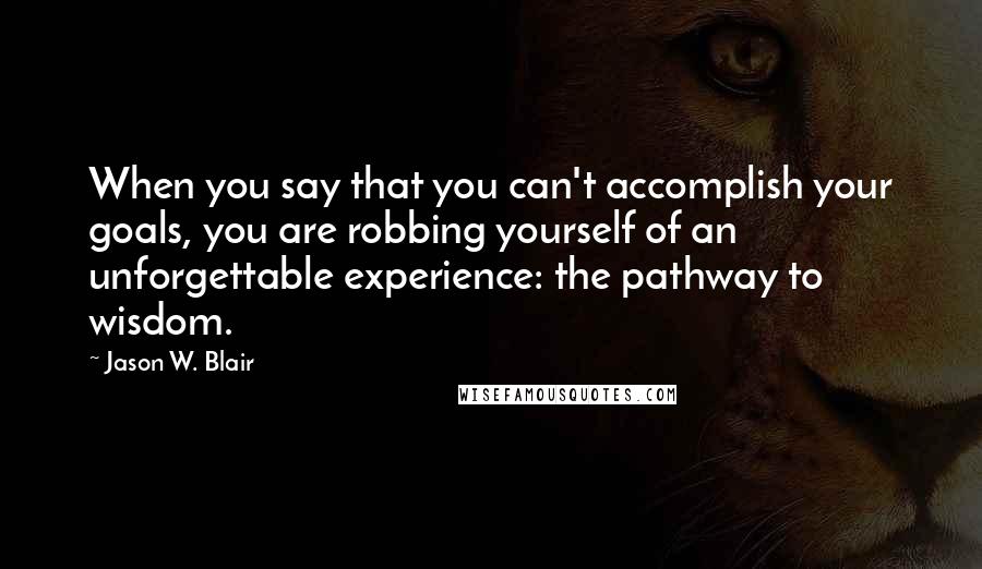 Jason W. Blair Quotes: When you say that you can't accomplish your goals, you are robbing yourself of an unforgettable experience: the pathway to wisdom.