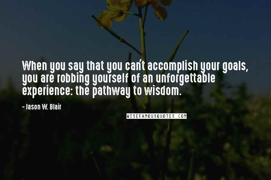 Jason W. Blair Quotes: When you say that you can't accomplish your goals, you are robbing yourself of an unforgettable experience: the pathway to wisdom.