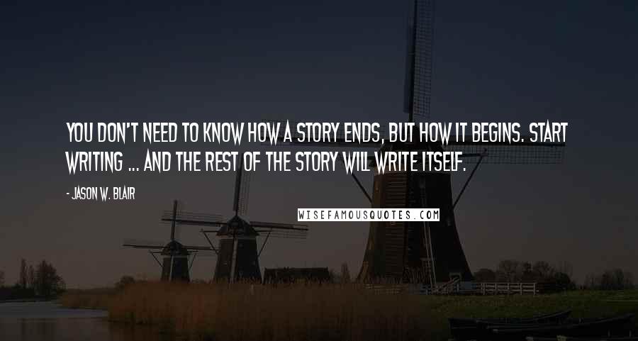 Jason W. Blair Quotes: You don't need to know how a story ends, but how it begins. Start writing ... and the rest of the story will write itself.