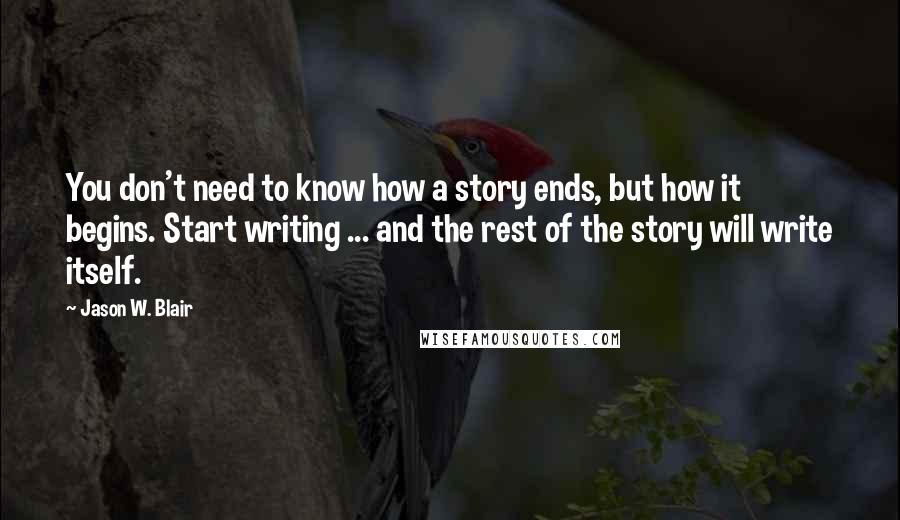 Jason W. Blair Quotes: You don't need to know how a story ends, but how it begins. Start writing ... and the rest of the story will write itself.