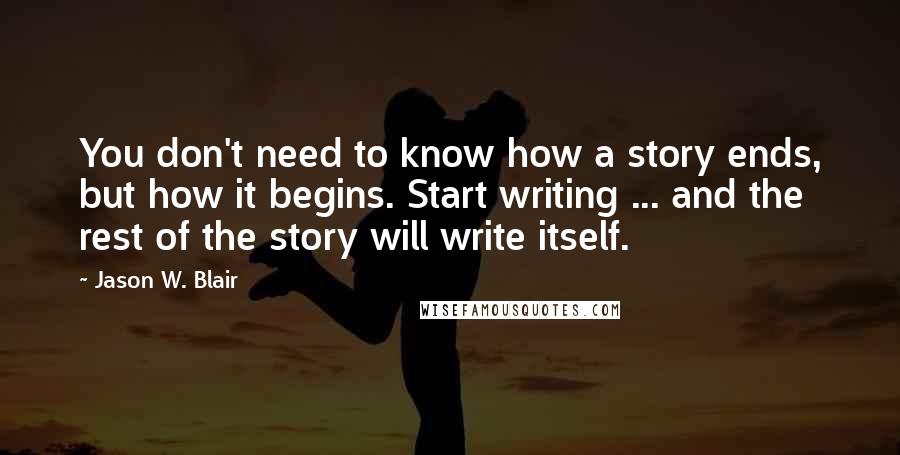Jason W. Blair Quotes: You don't need to know how a story ends, but how it begins. Start writing ... and the rest of the story will write itself.
