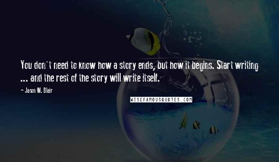 Jason W. Blair Quotes: You don't need to know how a story ends, but how it begins. Start writing ... and the rest of the story will write itself.