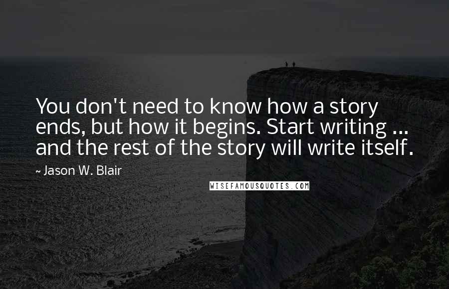 Jason W. Blair Quotes: You don't need to know how a story ends, but how it begins. Start writing ... and the rest of the story will write itself.