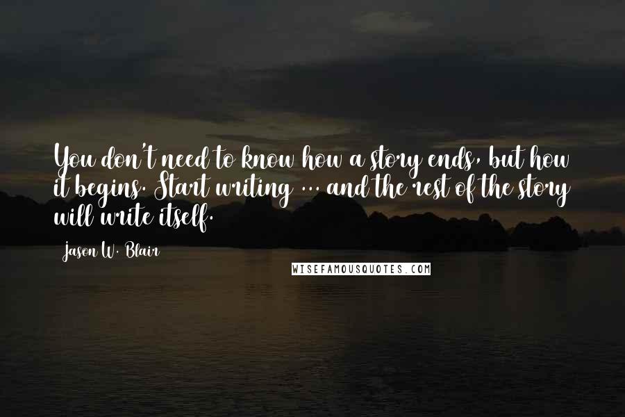 Jason W. Blair Quotes: You don't need to know how a story ends, but how it begins. Start writing ... and the rest of the story will write itself.