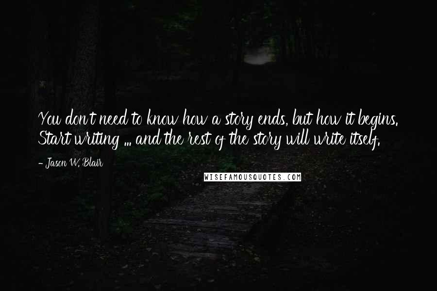 Jason W. Blair Quotes: You don't need to know how a story ends, but how it begins. Start writing ... and the rest of the story will write itself.