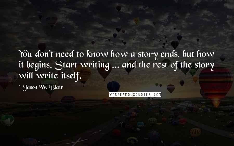 Jason W. Blair Quotes: You don't need to know how a story ends, but how it begins. Start writing ... and the rest of the story will write itself.