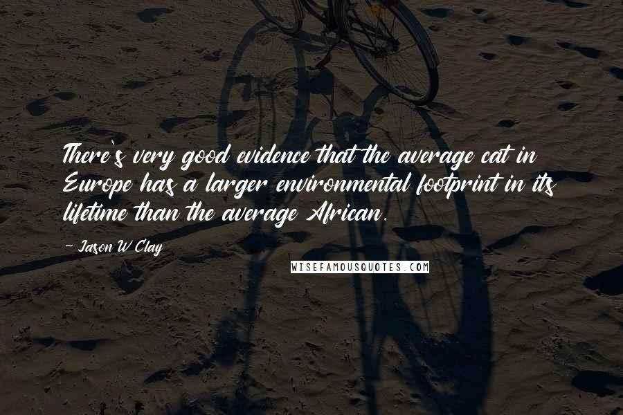 Jason W Clay Quotes: There's very good evidence that the average cat in Europe has a larger environmental footprint in its lifetime than the average African.