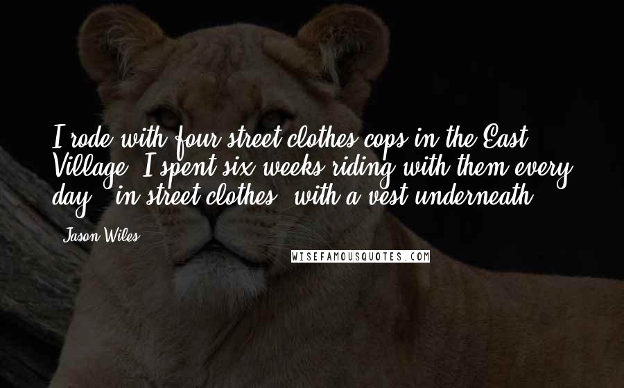 Jason Wiles Quotes: I rode with four street-clothes cops in the East Village. I spent six weeks riding with them every day - in street clothes, with a vest underneath.