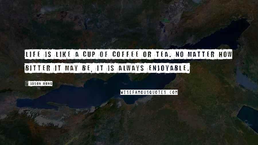 Jason Wong Quotes: Life is like a cup of coffee or tea. No matter how bitter it may be, it is always enjoyable.