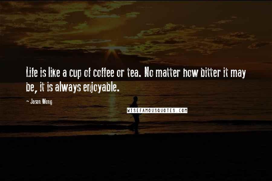 Jason Wong Quotes: Life is like a cup of coffee or tea. No matter how bitter it may be, it is always enjoyable.