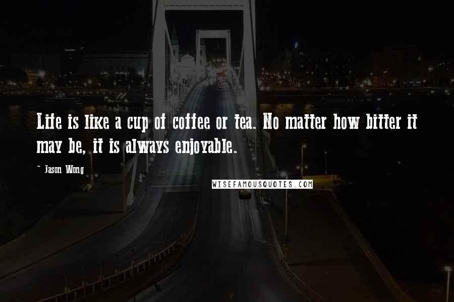 Jason Wong Quotes: Life is like a cup of coffee or tea. No matter how bitter it may be, it is always enjoyable.