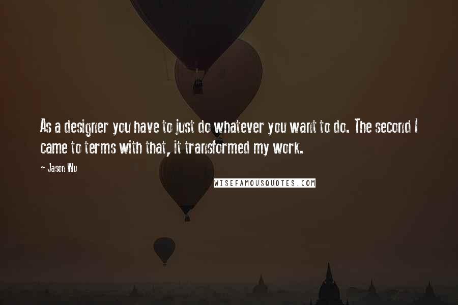 Jason Wu Quotes: As a designer you have to just do whatever you want to do. The second I came to terms with that, it transformed my work.