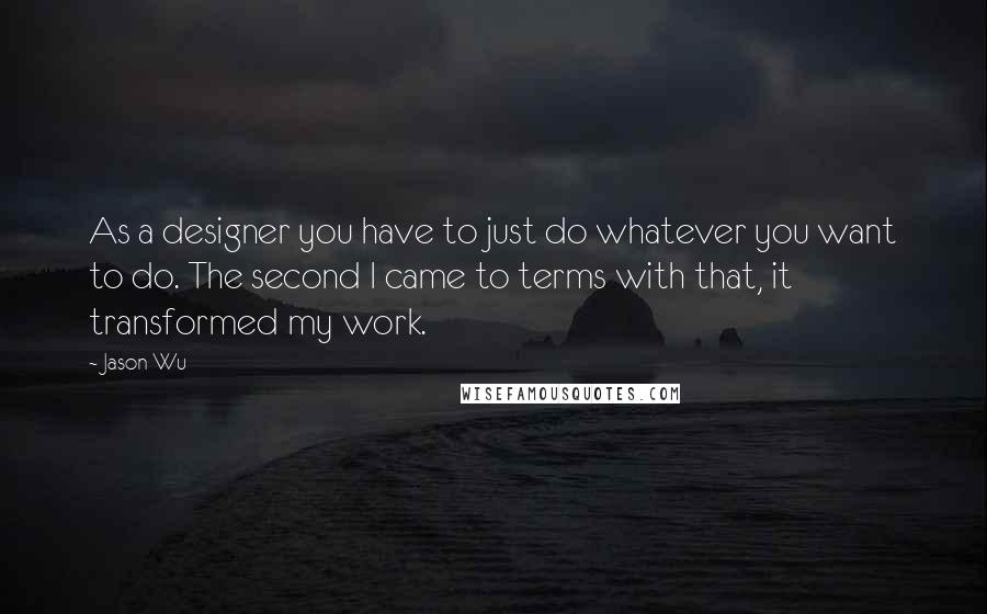 Jason Wu Quotes: As a designer you have to just do whatever you want to do. The second I came to terms with that, it transformed my work.