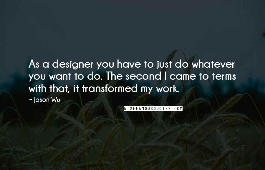 Jason Wu Quotes: As a designer you have to just do whatever you want to do. The second I came to terms with that, it transformed my work.