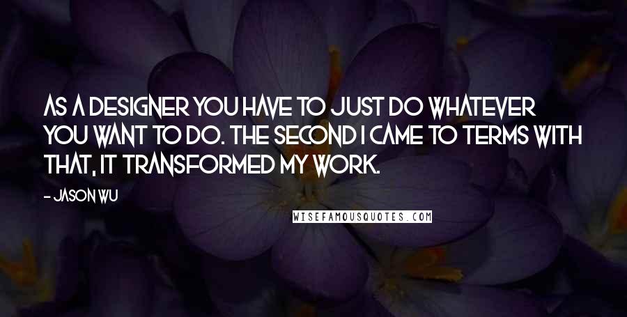 Jason Wu Quotes: As a designer you have to just do whatever you want to do. The second I came to terms with that, it transformed my work.