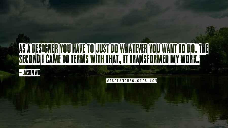 Jason Wu Quotes: As a designer you have to just do whatever you want to do. The second I came to terms with that, it transformed my work.