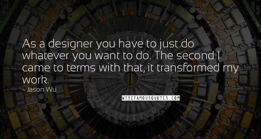 Jason Wu Quotes: As a designer you have to just do whatever you want to do. The second I came to terms with that, it transformed my work.