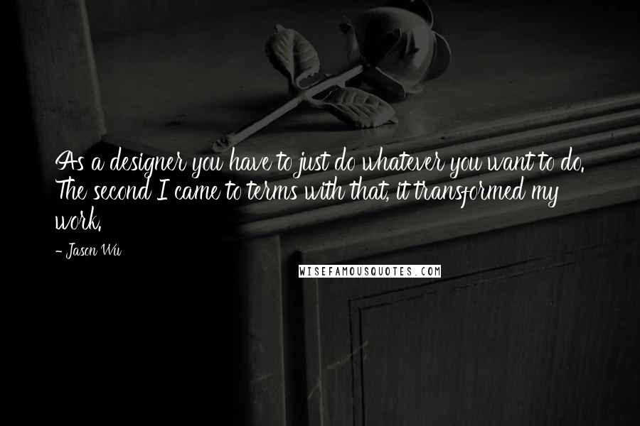 Jason Wu Quotes: As a designer you have to just do whatever you want to do. The second I came to terms with that, it transformed my work.