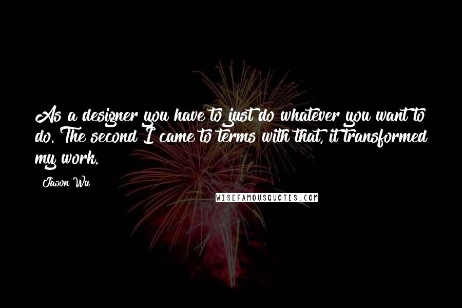 Jason Wu Quotes: As a designer you have to just do whatever you want to do. The second I came to terms with that, it transformed my work.