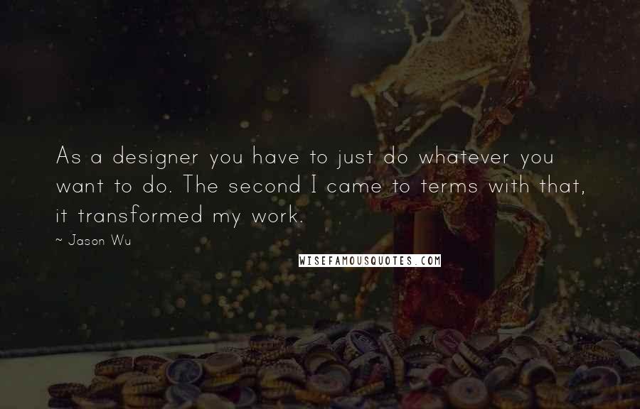 Jason Wu Quotes: As a designer you have to just do whatever you want to do. The second I came to terms with that, it transformed my work.