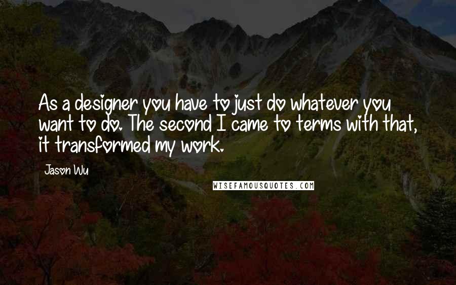 Jason Wu Quotes: As a designer you have to just do whatever you want to do. The second I came to terms with that, it transformed my work.