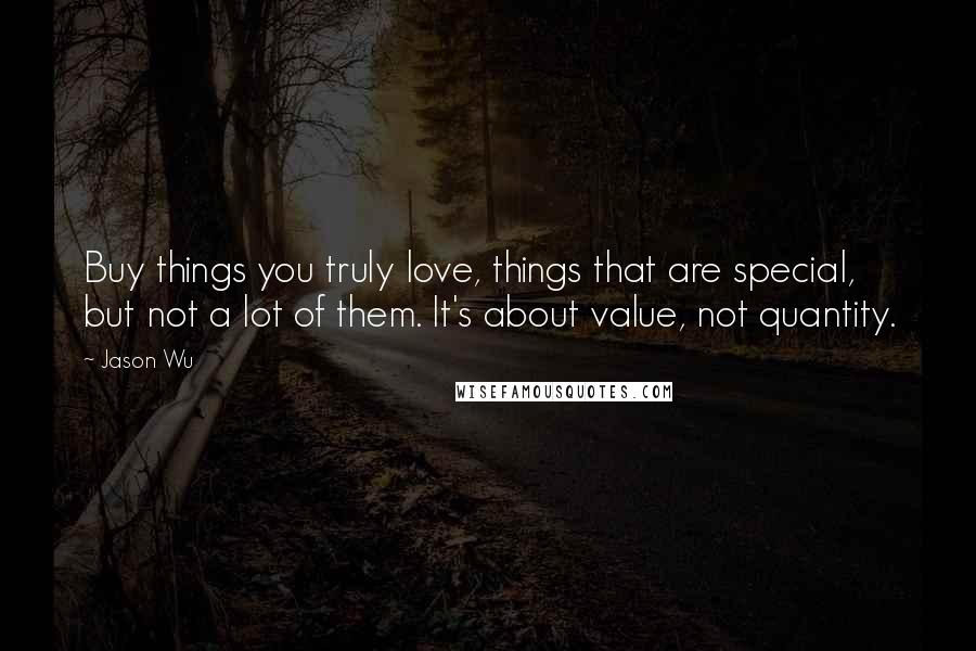 Jason Wu Quotes: Buy things you truly love, things that are special, but not a lot of them. It's about value, not quantity.