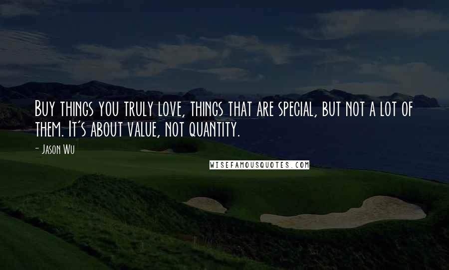 Jason Wu Quotes: Buy things you truly love, things that are special, but not a lot of them. It's about value, not quantity.
