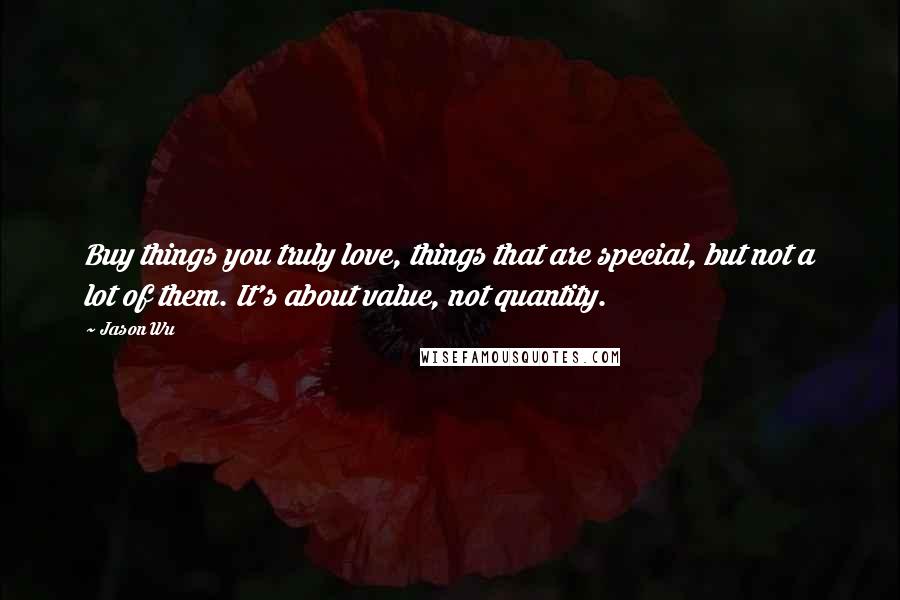 Jason Wu Quotes: Buy things you truly love, things that are special, but not a lot of them. It's about value, not quantity.