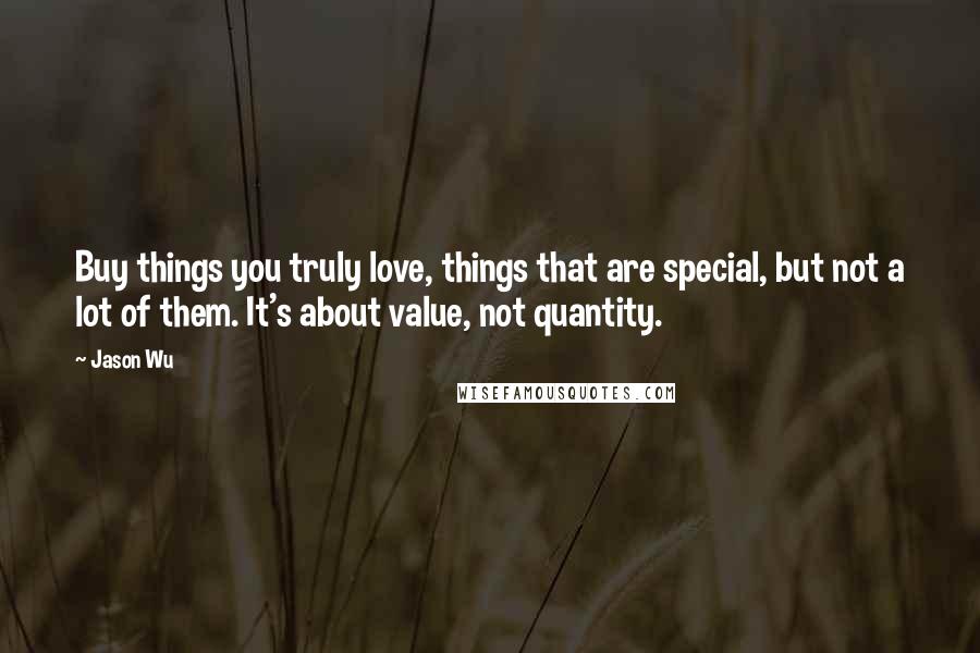 Jason Wu Quotes: Buy things you truly love, things that are special, but not a lot of them. It's about value, not quantity.