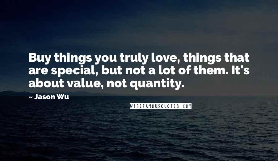 Jason Wu Quotes: Buy things you truly love, things that are special, but not a lot of them. It's about value, not quantity.