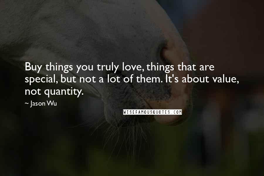 Jason Wu Quotes: Buy things you truly love, things that are special, but not a lot of them. It's about value, not quantity.