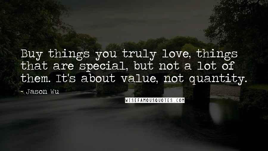 Jason Wu Quotes: Buy things you truly love, things that are special, but not a lot of them. It's about value, not quantity.