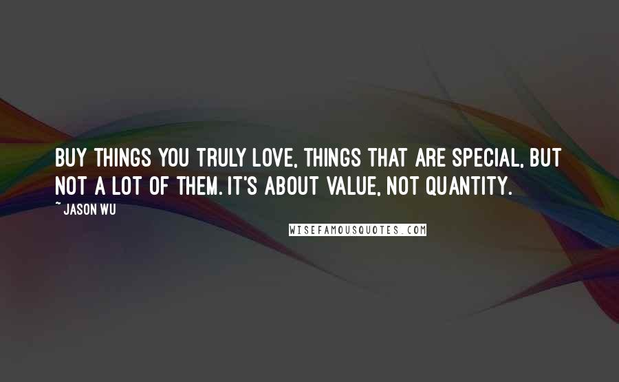 Jason Wu Quotes: Buy things you truly love, things that are special, but not a lot of them. It's about value, not quantity.