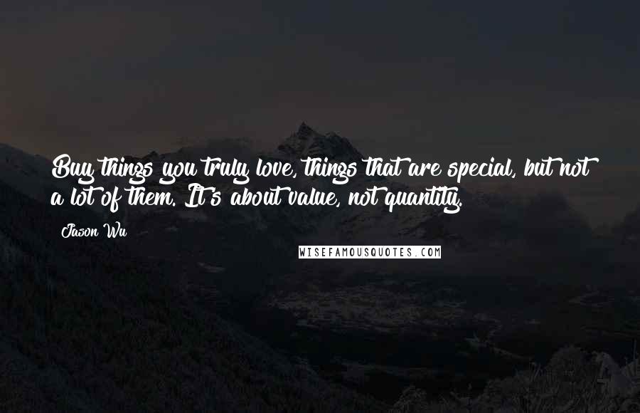 Jason Wu Quotes: Buy things you truly love, things that are special, but not a lot of them. It's about value, not quantity.