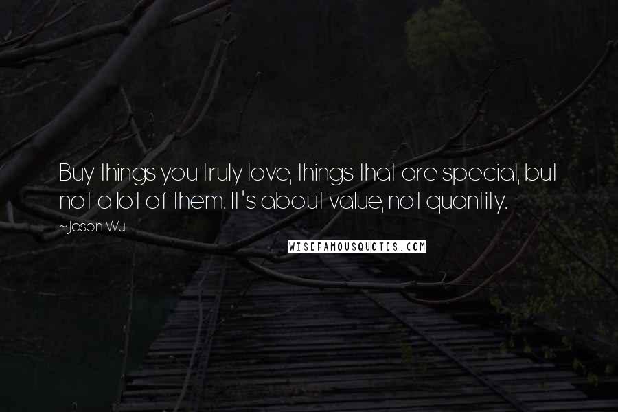 Jason Wu Quotes: Buy things you truly love, things that are special, but not a lot of them. It's about value, not quantity.