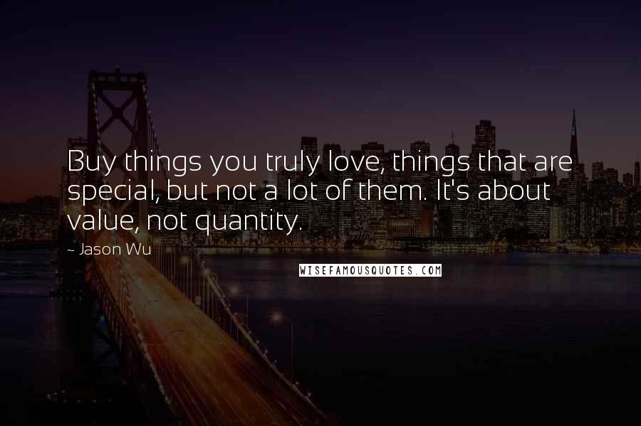 Jason Wu Quotes: Buy things you truly love, things that are special, but not a lot of them. It's about value, not quantity.