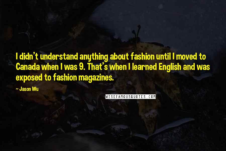 Jason Wu Quotes: I didn't understand anything about fashion until I moved to Canada when I was 9. That's when I learned English and was exposed to fashion magazines.