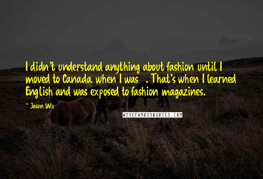 Jason Wu Quotes: I didn't understand anything about fashion until I moved to Canada when I was 9. That's when I learned English and was exposed to fashion magazines.