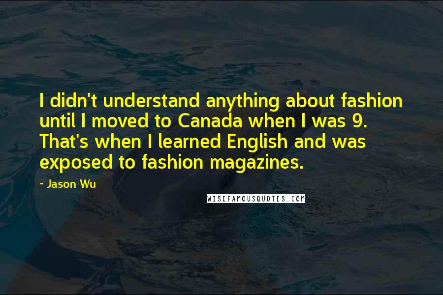 Jason Wu Quotes: I didn't understand anything about fashion until I moved to Canada when I was 9. That's when I learned English and was exposed to fashion magazines.